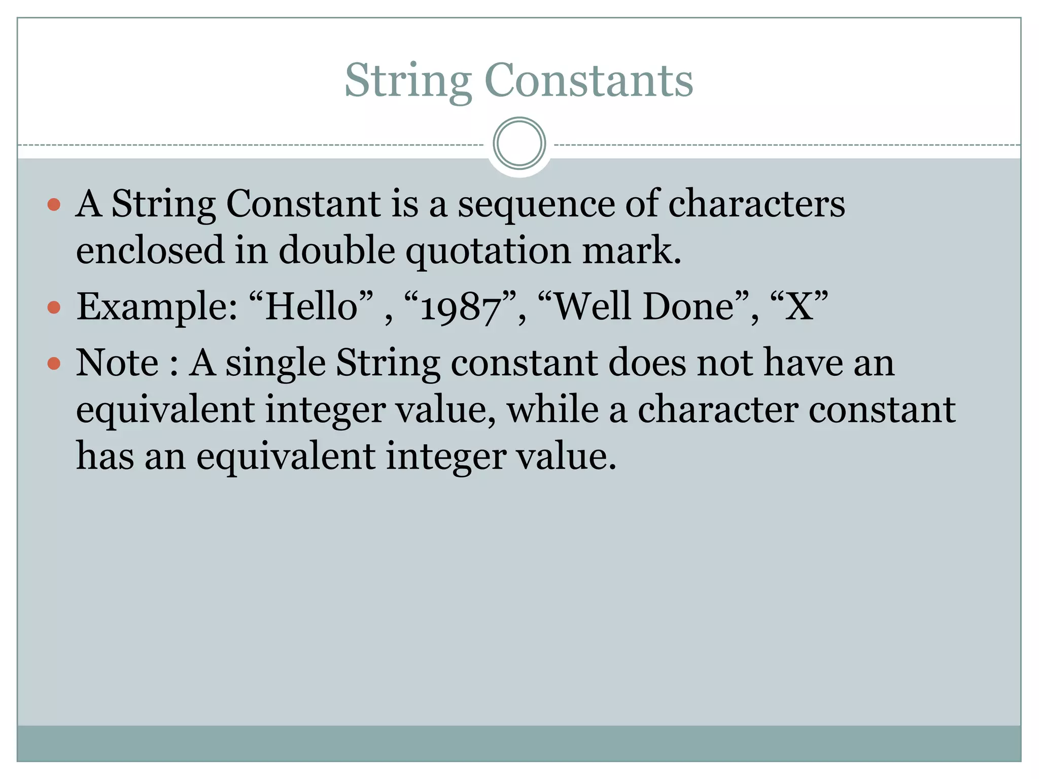 String Constants
 A String Constant is a sequence of characters
enclosed in double quotation mark.
 Example: “Hello” , “1987”, “Well Done”, “X”
 Note : A single String constant does not have an
equivalent integer value, while a character constant
has an equivalent integer value.
 