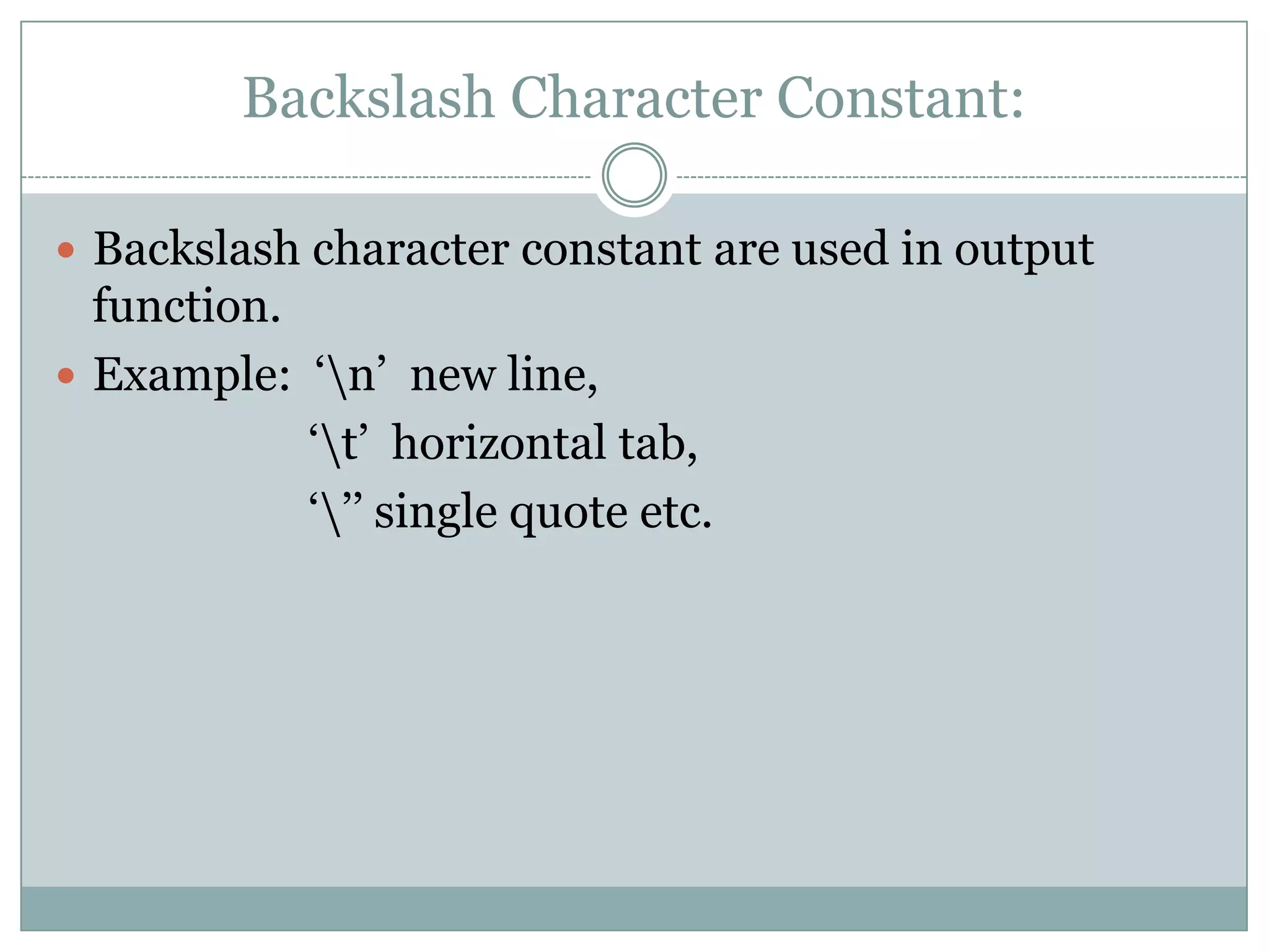 Backslash Character Constant:
 Backslash character constant are used in output
function.
 Example: „n‟ new line,
„t‟ horizontal tab,
„‟‟ single quote etc.
 