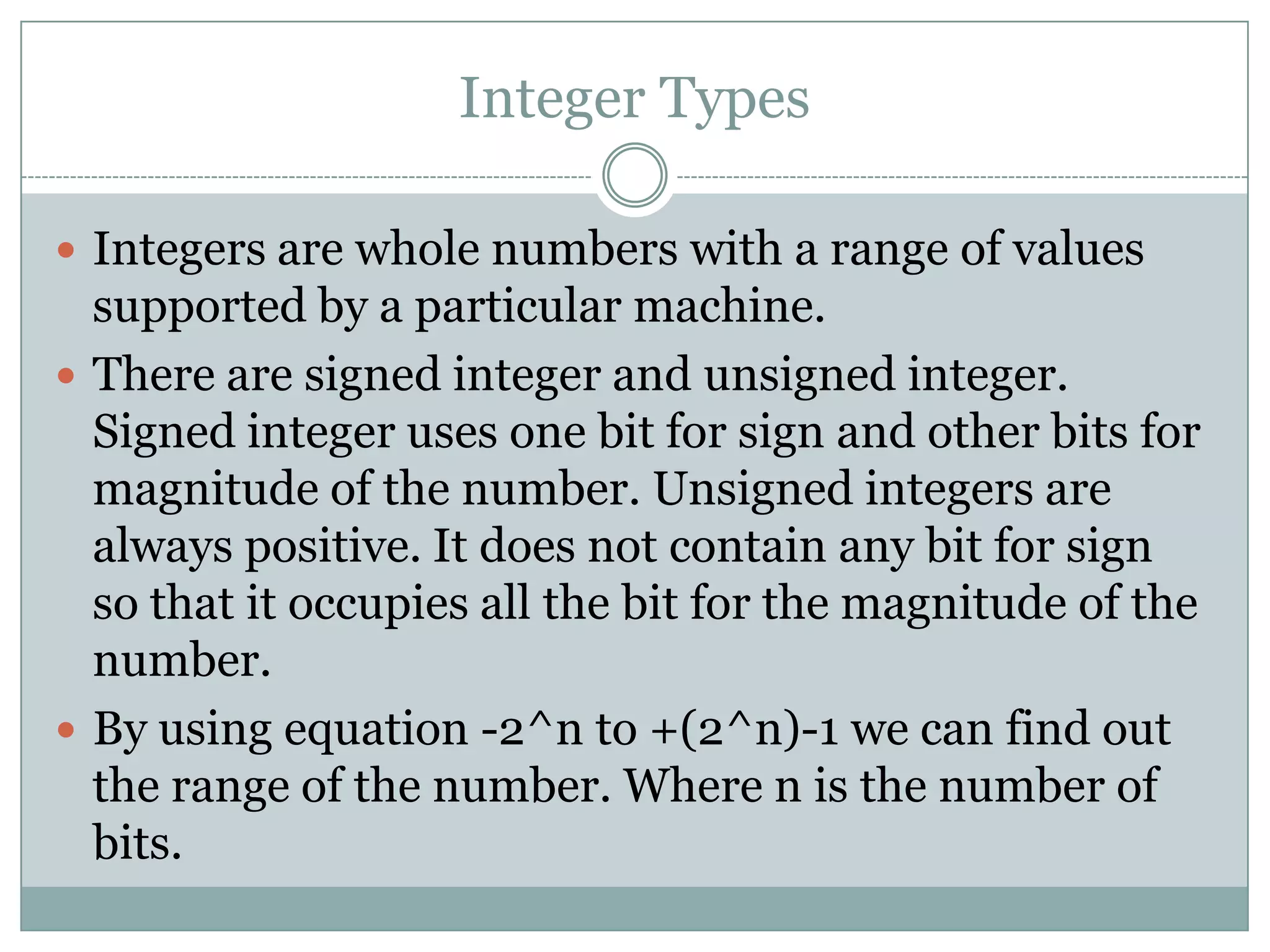 Integer Types
 Integers are whole numbers with a range of values
supported by a particular machine.
 There are signed integer and unsigned integer.
Signed integer uses one bit for sign and other bits for
magnitude of the number. Unsigned integers are
always positive. It does not contain any bit for sign
so that it occupies all the bit for the magnitude of the
number.
 By using equation -2^n to +(2^n)-1 we can find out
the range of the number. Where n is the number of
bits.
 