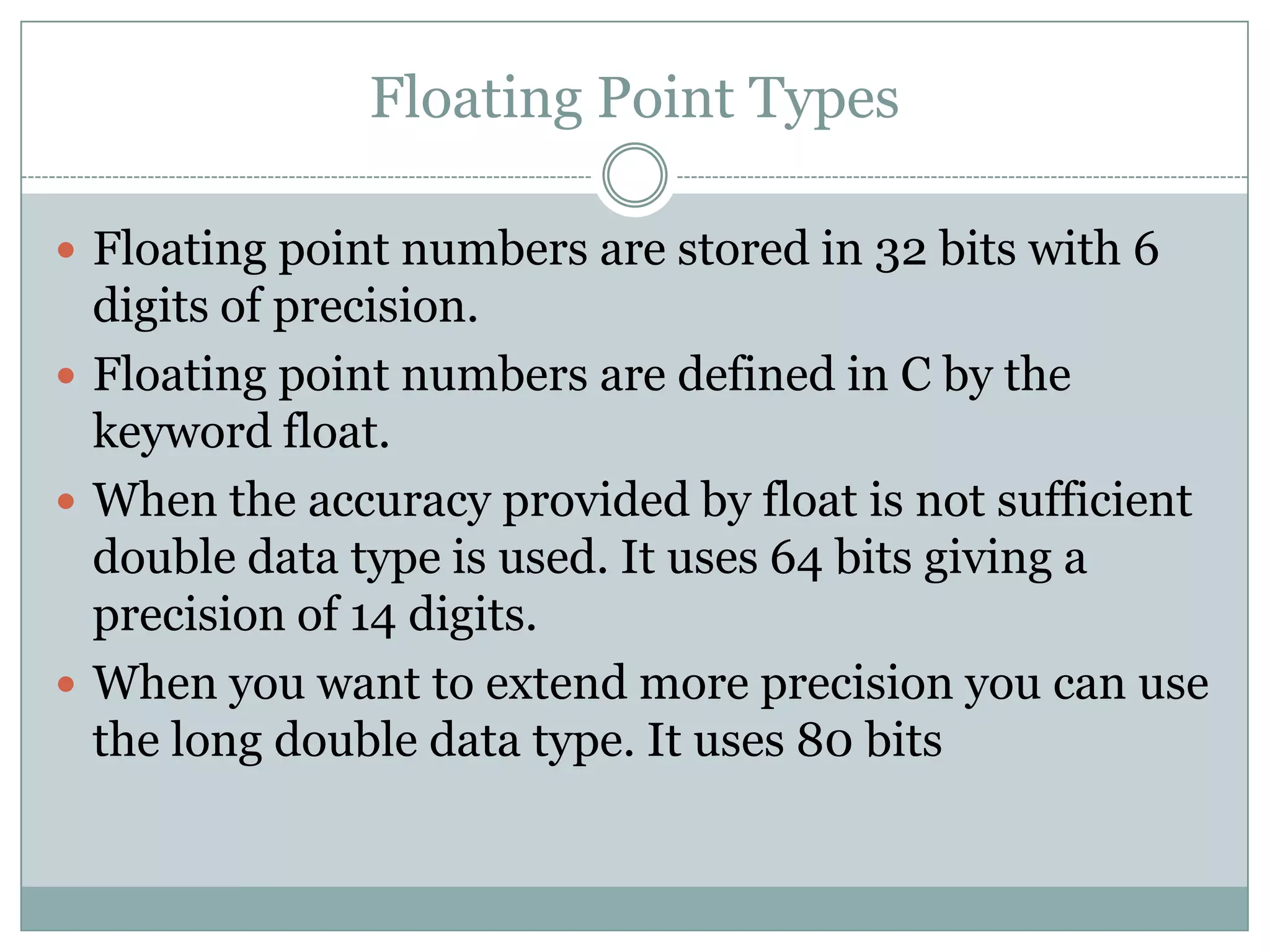 Floating Point Types
 Floating point numbers are stored in 32 bits with 6
digits of precision.
 Floating point numbers are defined in C by the
keyword float.
 When the accuracy provided by float is not sufficient
double data type is used. It uses 64 bits giving a
precision of 14 digits.
 When you want to extend more precision you can use
the long double data type. It uses 80 bits
 