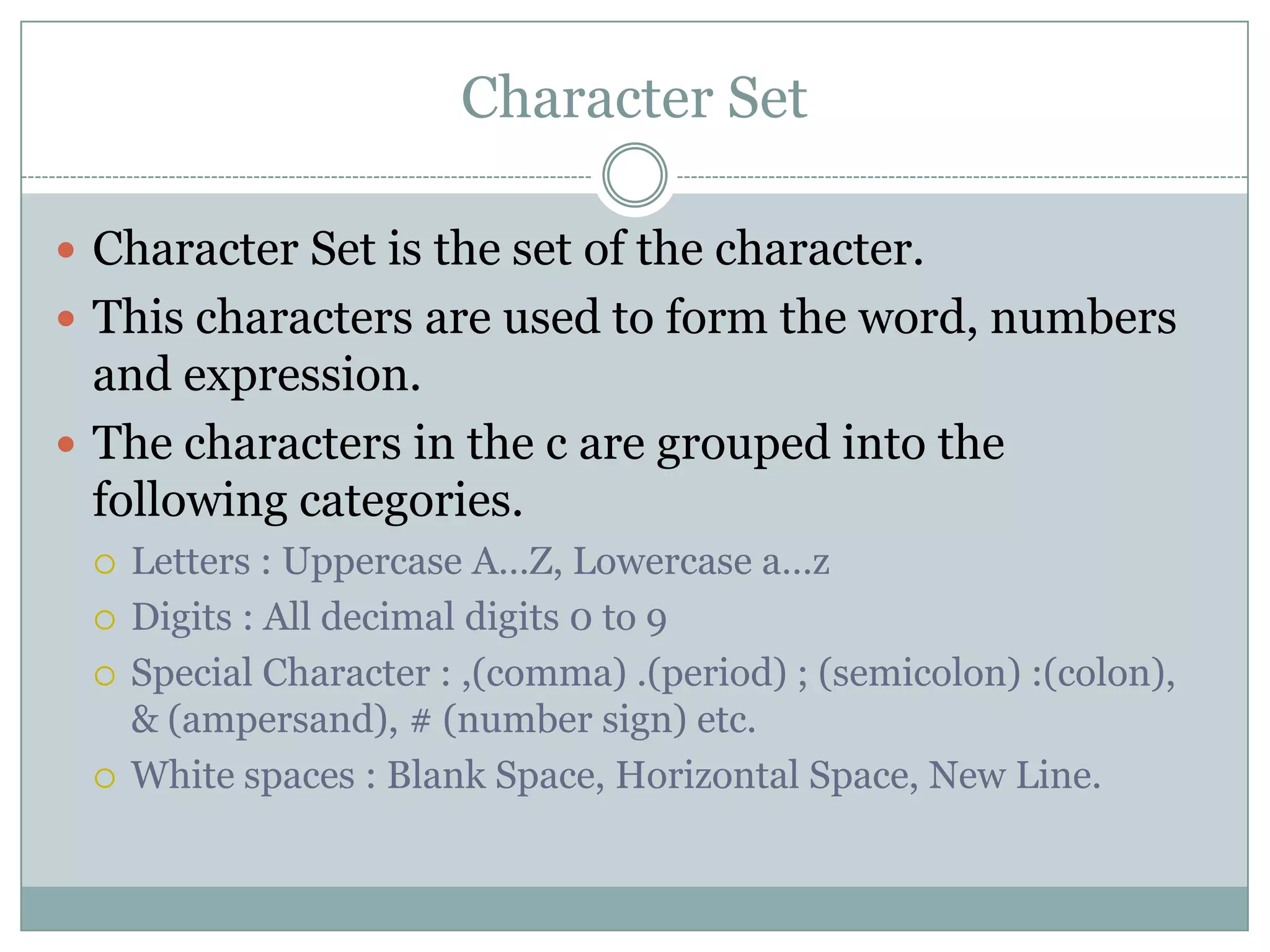 Character Set
 Character Set is the set of the character.
 This characters are used to form the word, numbers
and expression.
 The characters in the c are grouped into the
following categories.
 Letters : Uppercase A…Z, Lowercase a…z
 Digits : All decimal digits 0 to 9
 Special Character : ,(comma) .(period) ; (semicolon) :(colon),
& (ampersand), # (number sign) etc.
 White spaces : Blank Space, Horizontal Space, New Line.
 