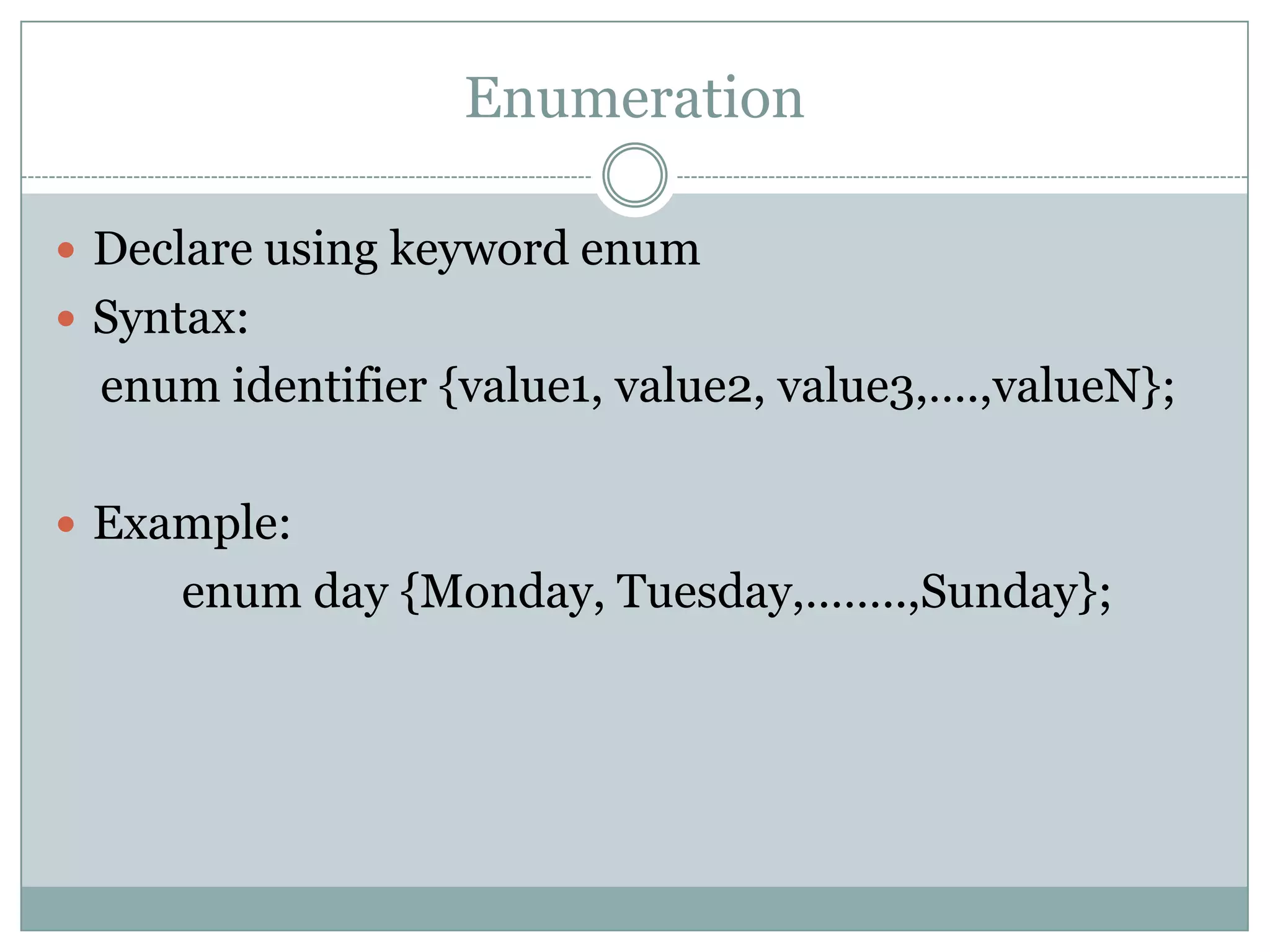 Enumeration
 Declare using keyword enum
 Syntax:
enum identifier {value1, value2, value3,….,valueN};
 Example:
enum day {Monday, Tuesday,……..,Sunday};
 