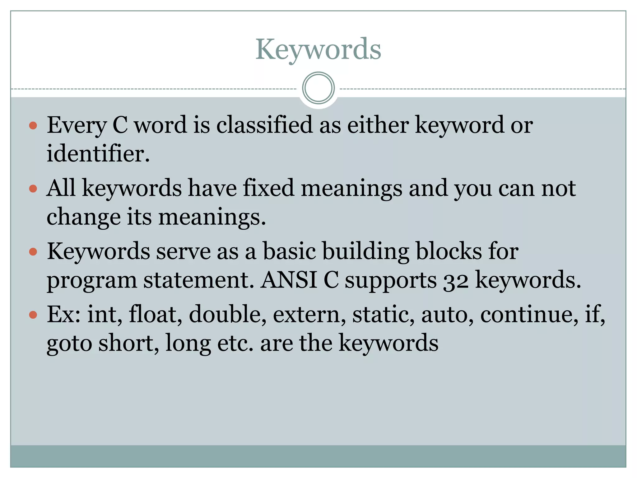 Keywords
 Every C word is classified as either keyword or
identifier.
 All keywords have fixed meanings and you can not
change its meanings.
 Keywords serve as a basic building blocks for
program statement. ANSI C supports 32 keywords.
 Ex: int, float, double, extern, static, auto, continue, if,
goto short, long etc. are the keywords
 