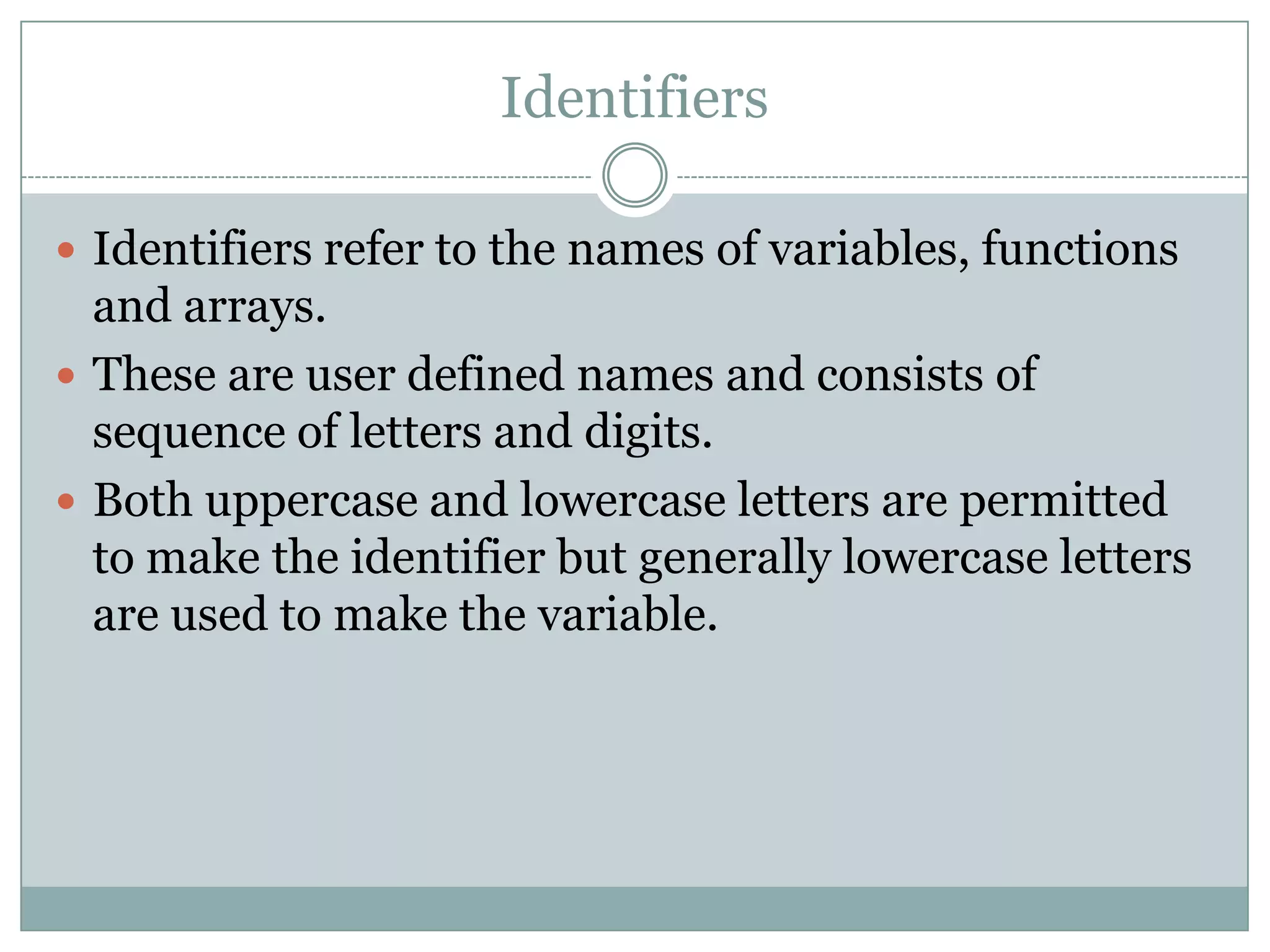 Identifiers
 Identifiers refer to the names of variables, functions
and arrays.
 These are user defined names and consists of
sequence of letters and digits.
 Both uppercase and lowercase letters are permitted
to make the identifier but generally lowercase letters
are used to make the variable.
 