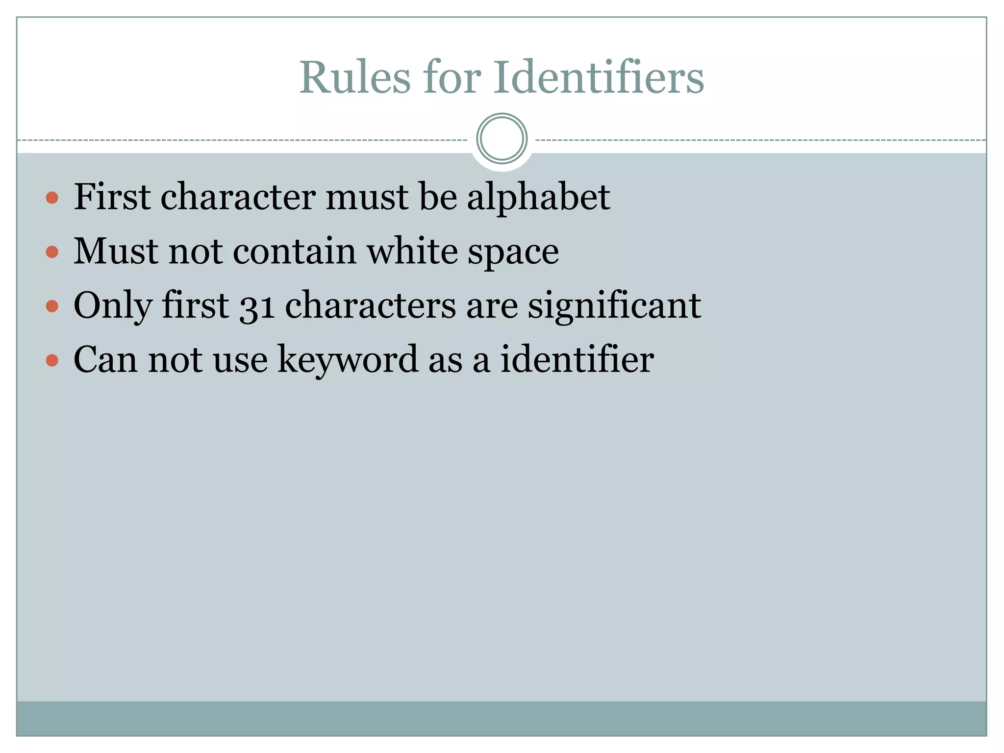 Rules for Identifiers
 First character must be alphabet
 Must not contain white space
 Only first 31 characters are significant
 Can not use keyword as a identifier
 