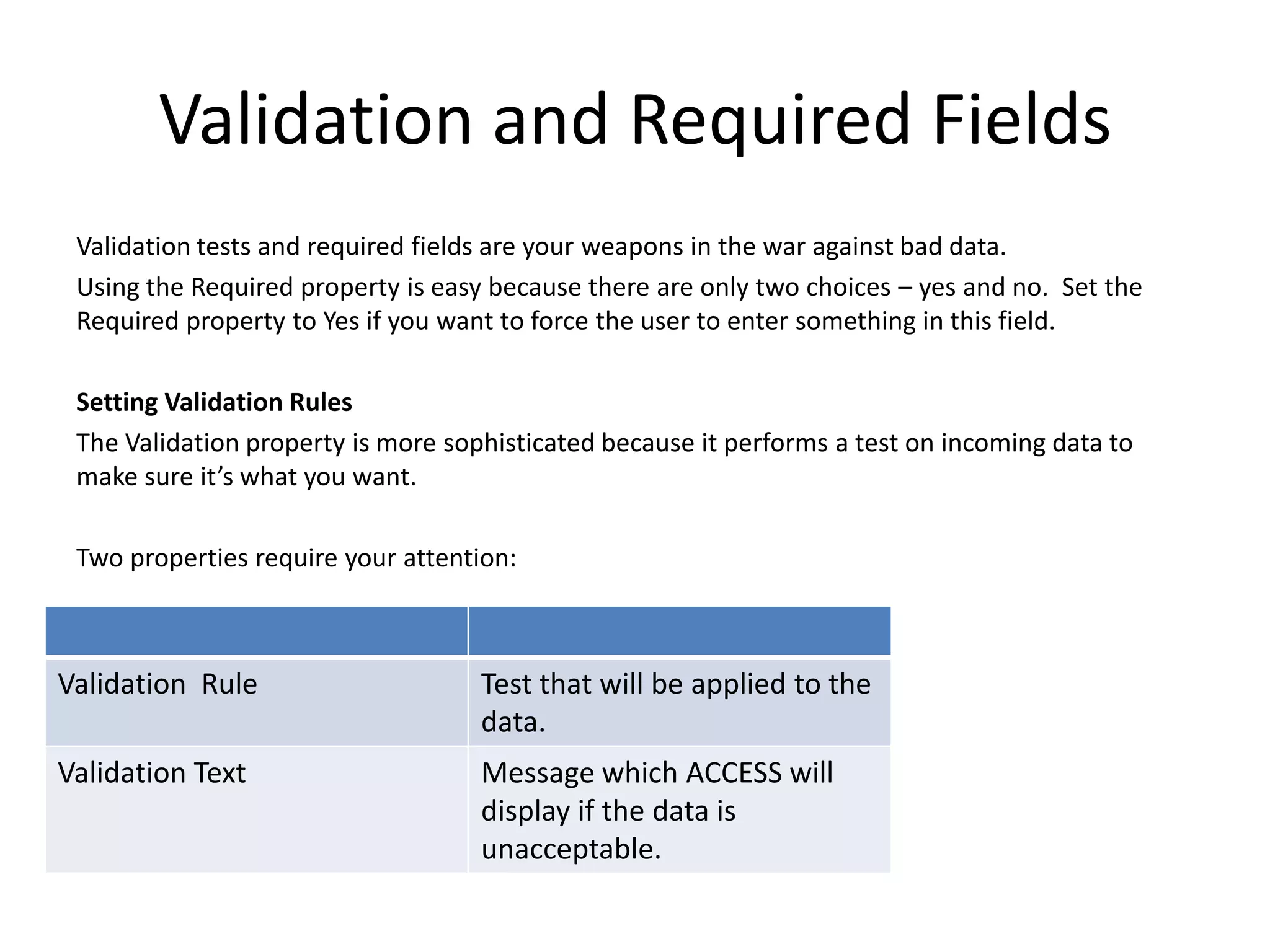 Validation and Required Fields
 Validation tests and required fields are your weapons in the war against bad data.
 Using the Required property is easy because there are only two choices – yes and no. Set the
 Required property to Yes if you want to force the user to enter something in this field.

 Setting Validation Rules
 The Validation property is more sophisticated because it performs a test on incoming data to
 make sure it’s what you want.

 Two properties require your attention:



Validation Rule                     Test that will be applied to the
                                    data.
Validation Text                     Message which ACCESS will
                                    display if the data is
                                    unacceptable.
 