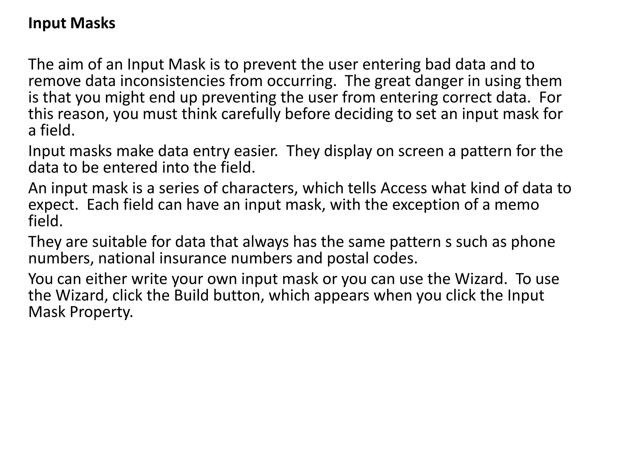 Input Masks

The aim of an Input Mask is to prevent the user entering bad data and to
remove data inconsistencies from occurring. The great danger in using them
is that you might end up preventing the user from entering correct data. For
this reason, you must think carefully before deciding to set an input mask for
a field.
Input masks make data entry easier. They display on screen a pattern for the
data to be entered into the field.
An input mask is a series of characters, which tells Access what kind of data to
expect. Each field can have an input mask, with the exception of a memo
field.
They are suitable for data that always has the same pattern s such as phone
numbers, national insurance numbers and postal codes.
You can either write your own input mask or you can use the Wizard. To use
the Wizard, click the Build button, which appears when you click the Input
Mask Property.
 
