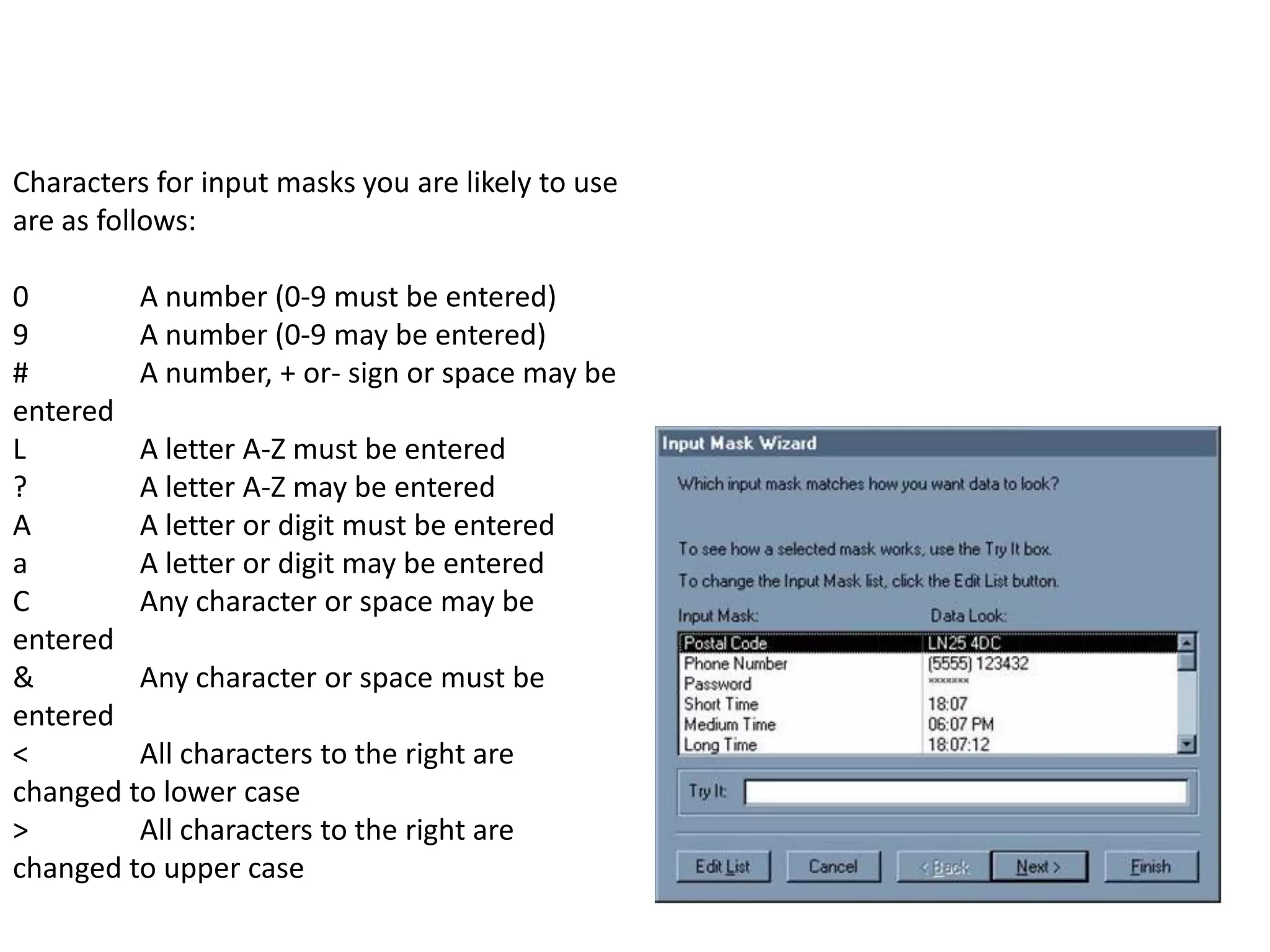 Characters for input masks you are likely to use
are as follows:

0        A number (0-9 must be entered)
9        A number (0-9 may be entered)
#        A number, + or- sign or space may be
entered
L        A letter A-Z must be entered
?        A letter A-Z may be entered
A        A letter or digit must be entered
a        A letter or digit may be entered
C        Any character or space may be
entered
&        Any character or space must be
entered
<        All characters to the right are
changed to lower case
>        All characters to the right are
changed to upper case
 
