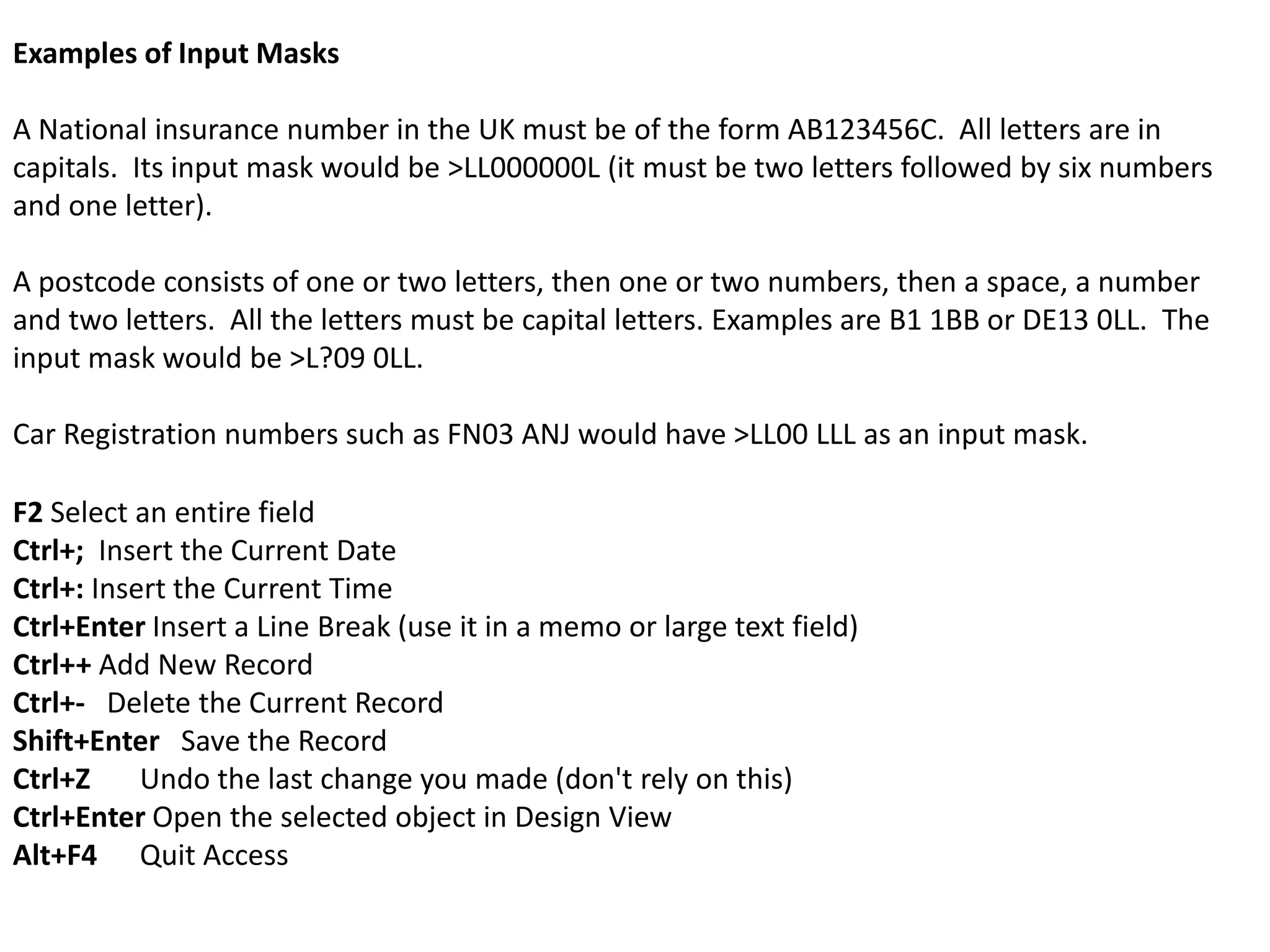 Examples of Input Masks

A National insurance number in the UK must be of the form AB123456C. All letters are in
capitals. Its input mask would be >LL000000L (it must be two letters followed by six numbers
and one letter).

A postcode consists of one or two letters, then one or two numbers, then a space, a number
and two letters. All the letters must be capital letters. Examples are B1 1BB or DE13 0LL. The
input mask would be >L?09 0LL.

Car Registration numbers such as FN03 ANJ would have >LL00 LLL as an input mask.

F2 Select an entire field
Ctrl+; Insert the Current Date
Ctrl+: Insert the Current Time
Ctrl+Enter Insert a Line Break (use it in a memo or large text field)
Ctrl++ Add New Record
Ctrl+- Delete the Current Record
Shift+Enter Save the Record
Ctrl+Z     Undo the last change you made (don't rely on this)
Ctrl+Enter Open the selected object in Design View
Alt+F4 Quit Access
 