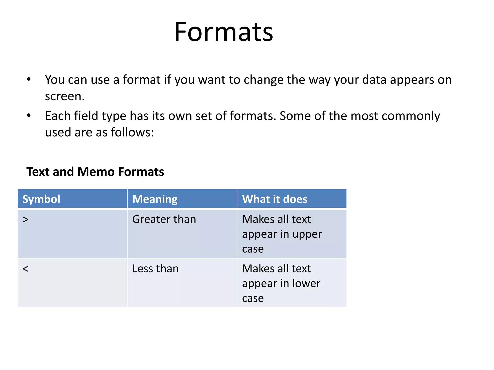 Formats
• You can use a format if you want to change the way your data appears on
  screen.
• Each field type has its own set of formats. Some of the most commonly
  used are as follows:

Text and Memo Formats
Symbol            Meaning           What it does
>                 Greater than      Makes all text
                                    appear in upper
                                    case
<                 Less than         Makes all text
                                    appear in lower
                                    case
 