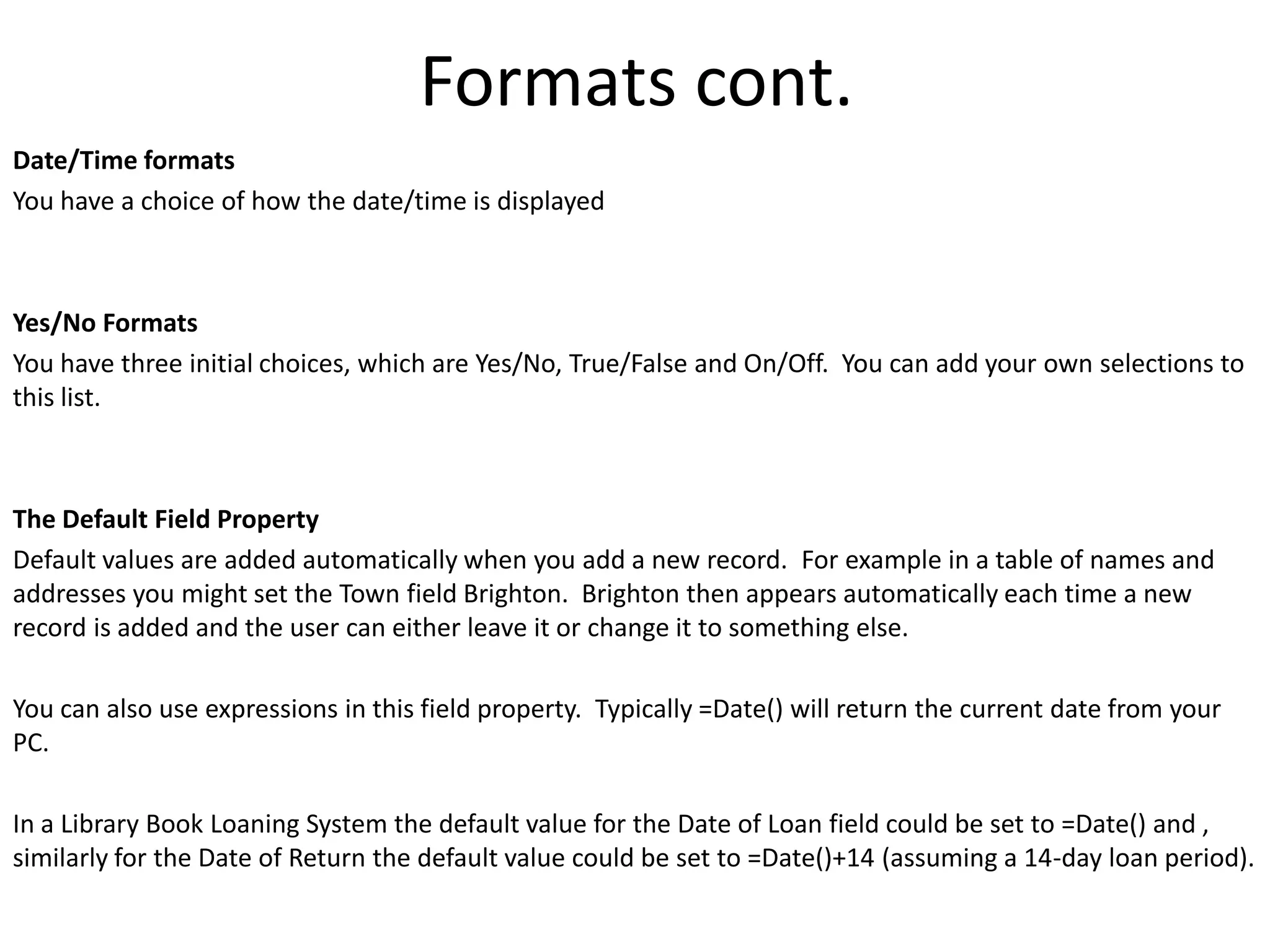 Formats cont.
Date/Time formats
You have a choice of how the date/time is displayed



Yes/No Formats
You have three initial choices, which are Yes/No, True/False and On/Off. You can add your own selections to
this list.



The Default Field Property
Default values are added automatically when you add a new record. For example in a table of names and
addresses you might set the Town field Brighton. Brighton then appears automatically each time a new
record is added and the user can either leave it or change it to something else.

You can also use expressions in this field property. Typically =Date() will return the current date from your
PC.

In a Library Book Loaning System the default value for the Date of Loan field could be set to =Date() and ,
similarly for the Date of Return the default value could be set to =Date()+14 (assuming a 14-day loan period).
 