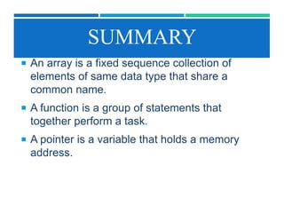 SUMMARY
 An array is a fixed sequence collection of
elements of same data type that share a
common name.
 A function is a group of statements that
together perform a task.
 A pointer is a variable that holds a memory
address.
 