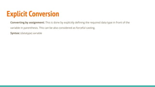 Explicit Conversion
Converting by assignment: This is done by explicitly deﬁning the required data type in front of the
variable in parenthesis. This can be also considered as forceful casting.
Syntax: (datatype) variable
 
