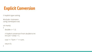 Explicit Conversion
// explicit type casting
#include <iostream>
using namespace std;
int main()
{
double x = 1.2;
// Explicit conversion from double to int
int sum = (int)x + 1;
cout << "Sum = " << sum;
return 0;
}
 