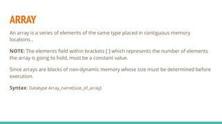 ARRAY
An array is a series of elements of the same type placed in contiguous memory
locations .
NOTE: The elements ﬁeld within brackets [ ] which represents the number of elements
the array is going to hold, must be a constant value.
Since arrays are blocks of non-dynamic memory whose size must be determined before
execution.
Syntax: Datatype Array_name[size_of_array]
 
