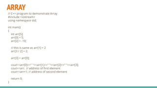 ARRAY
// C++ program to demonstrate Array
#include <iostream>
using namespace std;
int main()
{
int arr[5];
arr[0] = 5;
arr[2] = -10;
// this is same as arr[1] = 2
arr[3 / 2] = 2;
arr[3] = arr[0];
cout<<arr[0]<<" "<<arr[1]<<" "<<arr[2]<<" "<<arr[3];
cout<<arr; // address of ﬁrst element
cout<<arr+1; // address of second element
return 0;
}
 