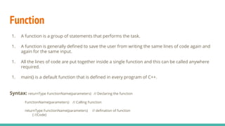 Function
1. A function is a group of statements that performs the task.
1. A function is generally deﬁned to save the user from writing the same lines of code again and
again for the same input.
1. All the lines of code are put together inside a single function and this can be called anywhere
required.
1. main() is a default function that is deﬁned in every program of C++.
Syntax: returnType FunctionName(parameters) // Declaring the function
FunctionName(parameters) // Calling Function
returnType FunctionName(parameters) // deﬁnation of function
{ //Code}
 