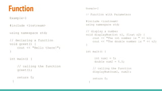 Function
Example-1
#include <iostream>
using namespace std;
// declaring a function
void greet() {
cout << "Hello there!";
}
int main() {
// calling the function
greet();
return 0;
}
Example-2
// Function with Parameters
#include <iostream>
using namespace std;
// display a number
void displayNum(int n1, float n2) {
cout << "The int number is " << n1;
cout << "The double number is " << n2;
}
int main() {
int num1 = 5;
double num2 = 5.5;
// calling the function
displayNum(num1, num2);
return 0;
}
 