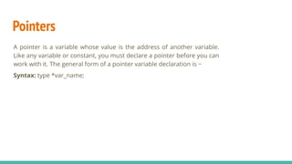 Pointers
A pointer is a variable whose value is the address of another variable.
Like any variable or constant, you must declare a pointer before you can
work with it. The general form of a pointer variable declaration is −
Syntax: type *var_name;
 
