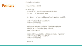 Pointers
#include <iostream>
using namespace std;
int main () {
int var = 20; // actual variable declaration.
int *ip; // pointer variable
ip = &var; // store address of var in pointer variable
cout << "Value of var variable: ";
cout << var << endl;
// print the address stored in ip pointer variable
cout << "Address stored in ip variable: ";
cout << ip << endl;
// access the value at the address available in pointer
cout << "Value of *ip variable: ";
cout << *ip << endl;
return 0;
}
 