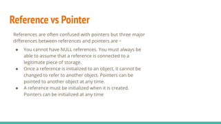 Reference vs Pointer
References are often confused with pointers but three major
diﬀerences between references and pointers are −
● You cannot have NULL references. You must always be
able to assume that a reference is connected to a
legitimate piece of storage.
● Once a reference is initialized to an object, it cannot be
changed to refer to another object. Pointers can be
pointed to another object at any time.
● A reference must be initialized when it is created.
Pointers can be initialized at any time
 
