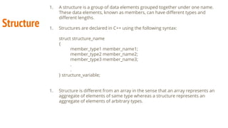 Structure
1. A structure is a group of data elements grouped together under one name.
These data elements, known as members, can have diﬀerent types and
diﬀerent lengths.
1. Structures are declared in C++ using the following syntax:
struct structure_name
{
member_type1 member_name1;
member_type2 member_name2;
member_type3 member_name3;
.
.
} structure_variable;
1. Structure is diﬀerent from an array in the sense that an array represents an
aggregate of elements of same type whereas a structure represents an
aggregate of elements of arbitrary types.
 