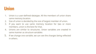 Union
1. Union is a user-deﬁned datatype. All the members of union share
same memory location.
2. Size of union is decided by the size of largest member of union.
3. If you want to use same memory location for two or more
members, union is the best for that.
4. Unions are similar to structures. Union variables are created in
same manner as structure variables
5. If we change one variable, we can see the changes being reﬂected
in others.
 