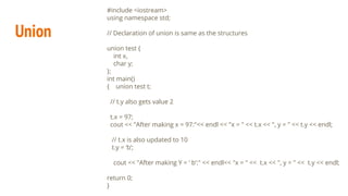 Union
#include <iostream>
using namespace std;
// Declaration of union is same as the structures
union test {
int x,
char y;
};
int main()
{ union test t;
// t.y also gets value 2
t.x = 97;
cout << "After making x = 97:"<< endl << "x = " << t.x << ", y = " << t.y << endl;
// t.x is also updated to 10
t.y = ‘b’;
cout << "After making Y = ‘ b’:" << endl<< "x = " << t.x << ", y = " << t.y << endl;
return 0;
}
 