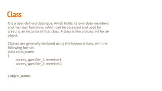 Class
It is a user-deﬁned data type, which holds its own data members
and member functions, which can be accessed and used by
creating an instance of that class. A class is like a blueprint for an
object.
Classes are generally declared using the keyword class, with the
following format:
class class_name
{
access_speciﬁer_1: member1;
access_speciﬁer_2: member2;
.
.
} object_name;
 