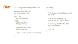Class // C++ program to demonstrate Class
#include <bits/stdc++.h>
using namespace std;
class Car{
// Access speciﬁer
public:
// Data Members
string carname;
// Member Functions()
void printname()
{
cout << "carname is: " <<carname;
}
};
int main()
{
// Declare an object of class geeks
Car obj1;
// accessing data member
obj1.carname = "TATA NEXON";
// accessing member function
obj1.printname();
return 0;
}
 