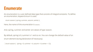 Enumerate
An enumeration is a user-deﬁned data type that consists of integral constants. To deﬁne
an enumeration, keyword enum is used.
enum season { spring, summer, autumn, winter };
Here, the name of the enumeration is season.
And, spring, summer and winter are values of type season.
By default, spring is 0, summer is 1 and so on. You can change the default value of an
enum element during declaration (if necessary).
enum season { spring = 0, summer = 4, autumn = 8, winter = 12};
 