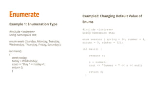 Enumerate
Example 1: Enumeration Type
#include <iostream>
using namespace std;
enum week { Sunday, Monday, Tuesday,
Wednesday, Thursday, Friday, Saturday };
int main()
{
week today;
today = Wednesday;
cout << "Day " << today+1;
return 0;
}
Example2: Changing Default Value of
Enums
#include <iostream>
using namespace std;
enum seasons { spring = 34, summer = 4,
autumn = 9, winter = 32};
int main() {
seasons s;
s = summer;
cout << "Summer = " << s << endl;
return 0;
}
 