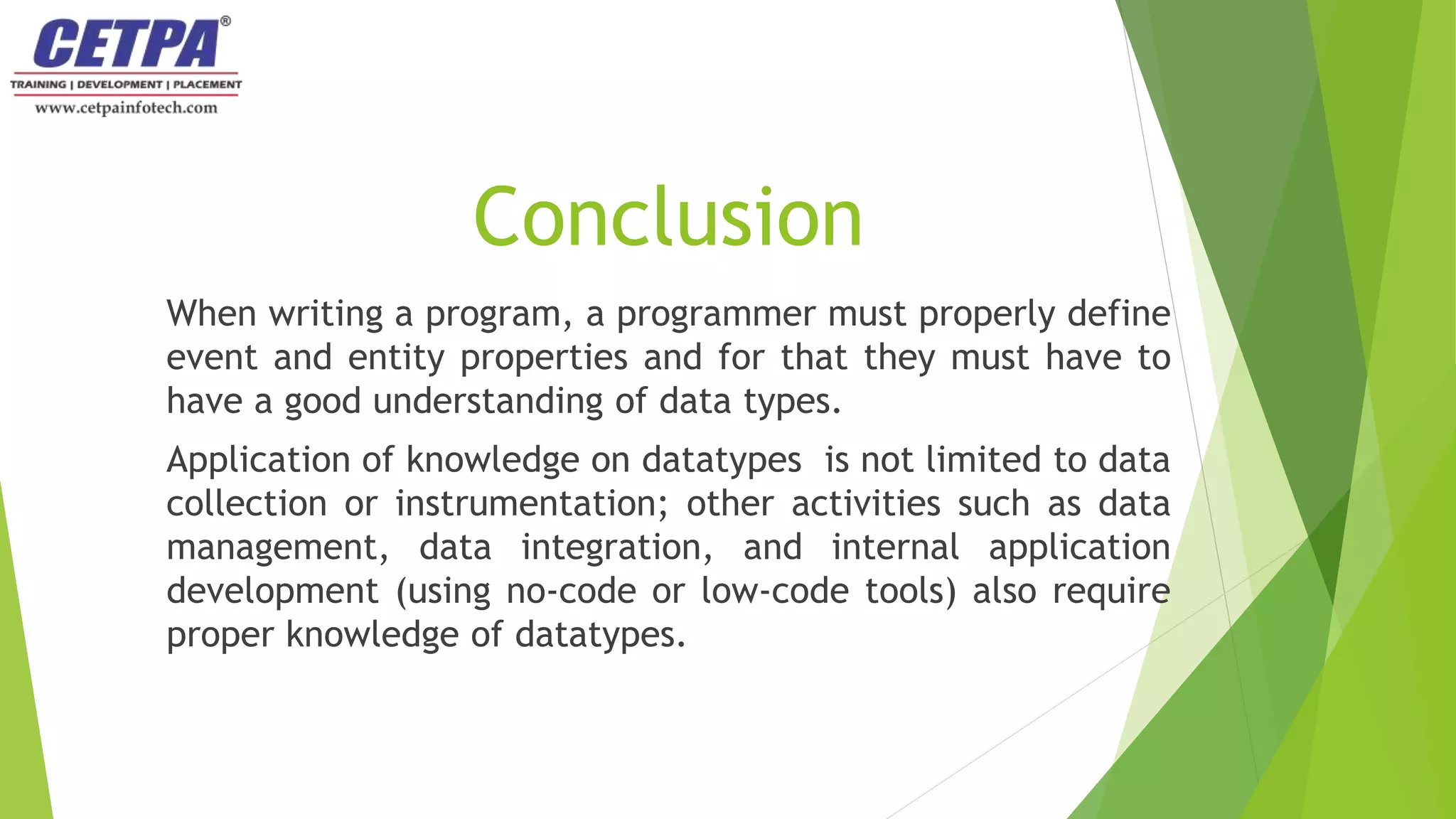Conclusion
When writing a program, a programmer must properly define
event and entity properties and for that they must have to
have a good understanding of data types.
Application of knowledge on datatypes is not limited to data
collection or instrumentation; other activities such as data
management, data integration, and internal application
development (using no-code or low-code tools) also require
proper knowledge of datatypes.
 