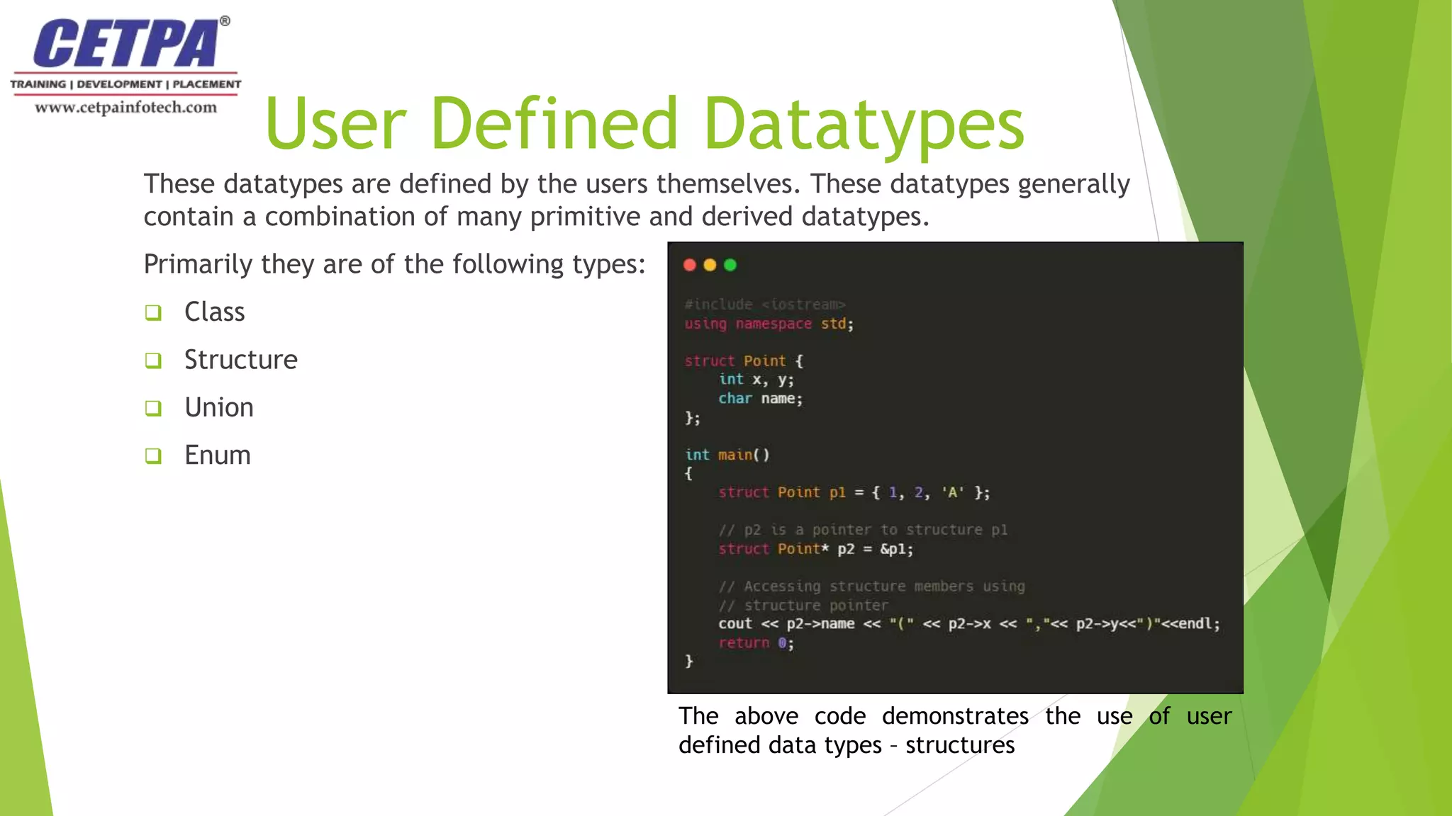 User Defined Datatypes
These datatypes are defined by the users themselves. These datatypes generally
contain a combination of many primitive and derived datatypes.
Primarily they are of the following types:
 Class
 Structure
 Union
 Enum
The above code demonstrates the use of user
defined data types – structures
 