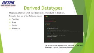 Derived Datatypes
These are datatypes which have been derived from built-in datatypes.
Primarily they are of the following types:
 Function
 Array
 Pointer
 Reference
The above code demonstrates the use of derived
data types – arrays, function and pointers.
 