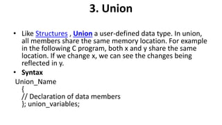 3. Union
• Like Structures , Union a user-defined data type. In union,
all members share the same memory location. For example
in the following C program, both x and y share the same
location. If we change x, we can see the changes being
reflected in y.
• Syntax
Union_Name
{
// Declaration of data members
}; union_variables;
 