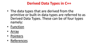 Derived Data Types in C++
• The data types that are derived from the
primitive or built-in data types are referred to as
Derived Data Types. These can be of four types
namely:
• Function
• Array
• Pointers
• References
 
