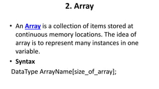 2. Array
• An Array is a collection of items stored at
continuous memory locations. The idea of
array is to represent many instances in one
variable.
• Syntax
DataType ArrayName[size_of_array];
 