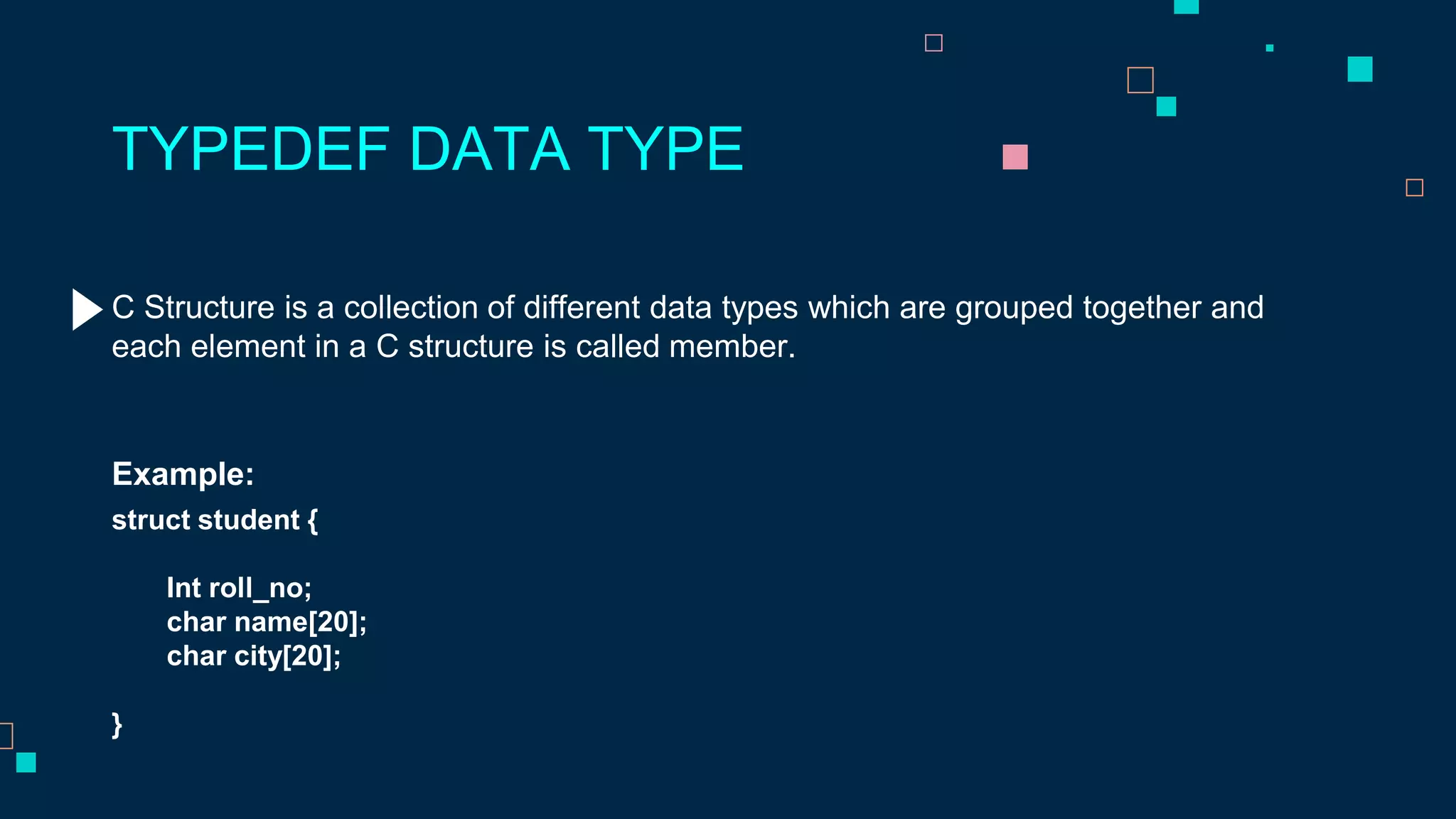 C Structure is a collection of different data types which are grouped together and
each element in a C structure is called member.
TYPEDEF DATA TYPE
Example:
struct student {
Int roll_no;
char name[20];
char city[20];
}
 