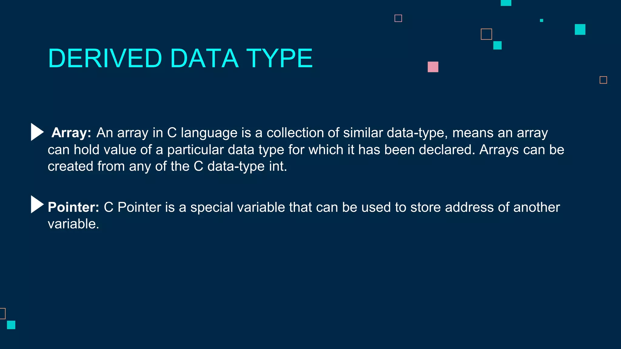 Array: An array in C language is a collection of similar data-type, means an array
can hold value of a particular data type for which it has been declared. Arrays can be
created from any of the C data-type int.
DERIVED DATA TYPE
Pointer: C Pointer is a special variable that can be used to store address of another
variable.
 