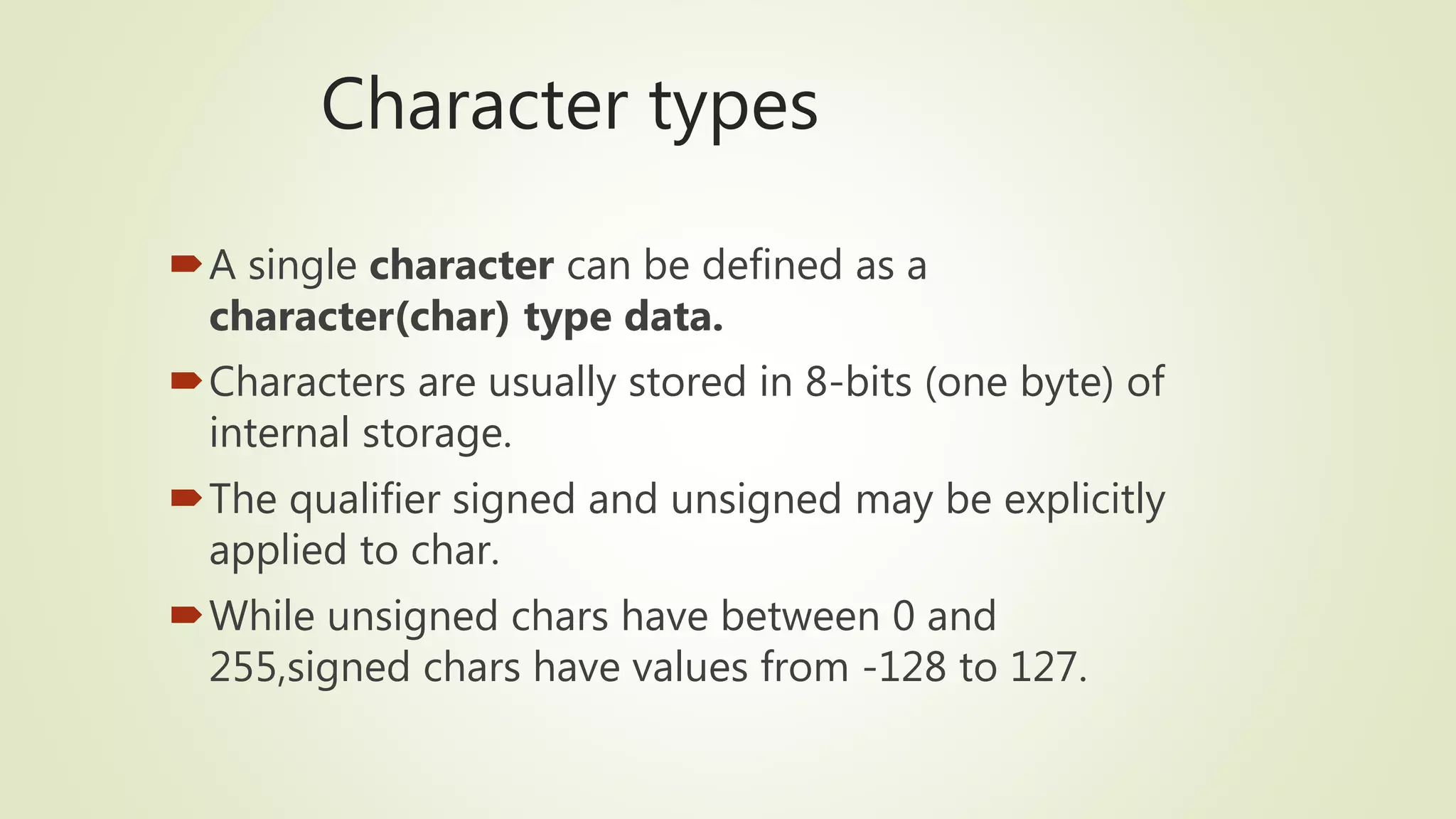 Character types
A single character can be defined as a
character(char) type data.
Characters are usually stored in 8-bits (one byte) of
internal storage.
The qualifier signed and unsigned may be explicitly
applied to char.
While unsigned chars have between 0 and
255,signed chars have values from -128 to 127.
 