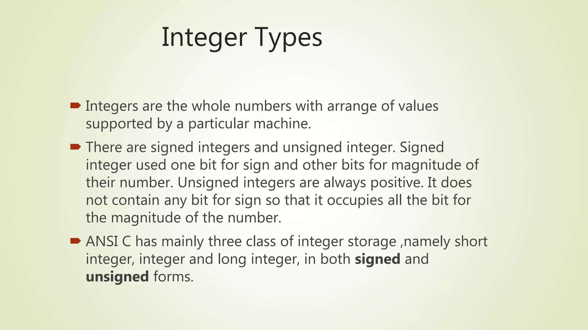 Integer Types
 Integers are the whole numbers with arrange of values
supported by a particular machine.
 There are signed integers and unsigned integer. Signed
integer used one bit for sign and other bits for magnitude of
their number. Unsigned integers are always positive. It does
not contain any bit for sign so that it occupies all the bit for
the magnitude of the number.
 ANSI C has mainly three class of integer storage ,namely short
integer, integer and long integer, in both signed and
unsigned forms.
 