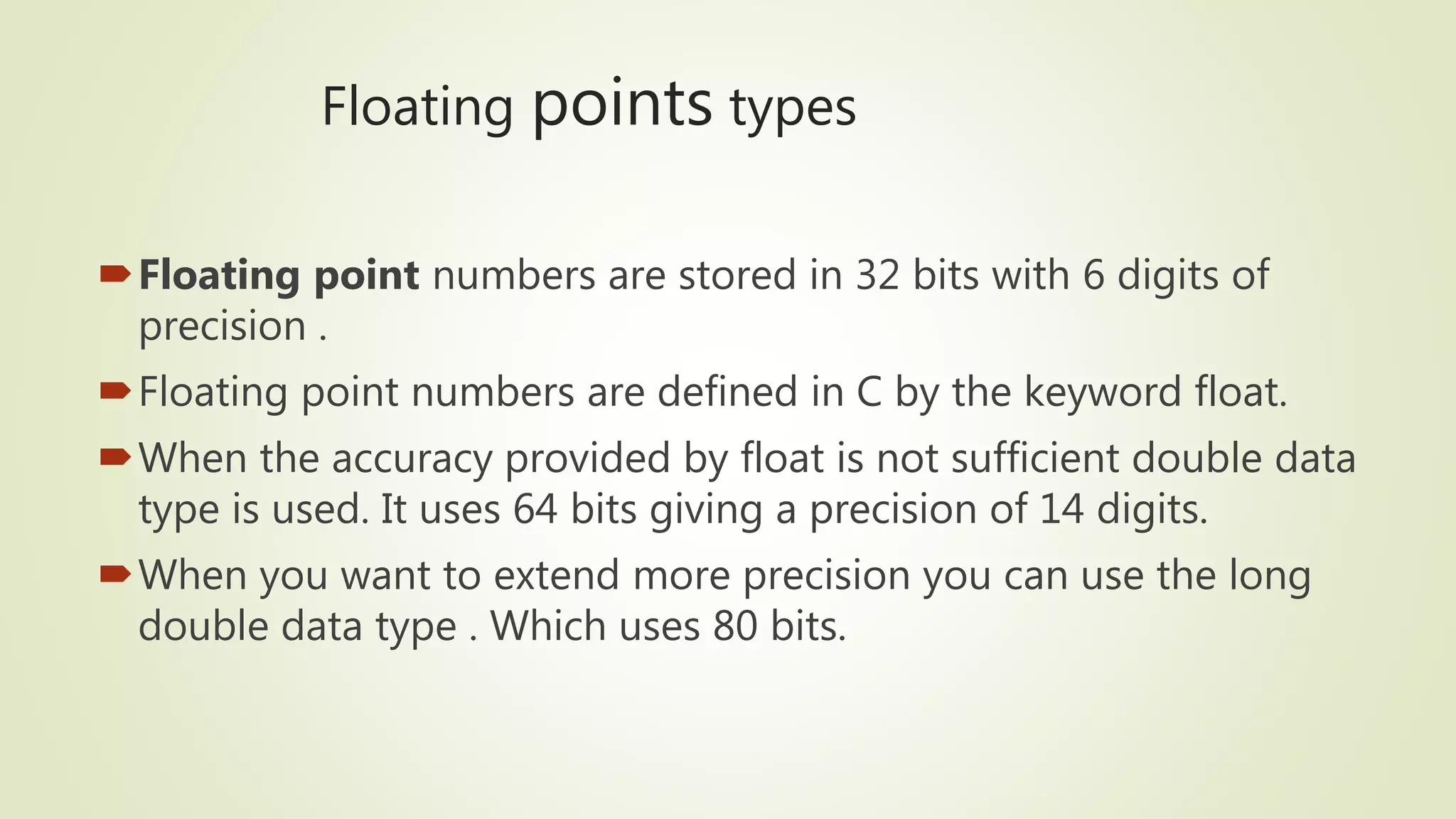 Floating points types
Floating point numbers are stored in 32 bits with 6 digits of
precision .
Floating point numbers are defined in C by the keyword float.
When the accuracy provided by float is not sufficient double data
type is used. It uses 64 bits giving a precision of 14 digits.
When you want to extend more precision you can use the long
double data type . Which uses 80 bits.
 