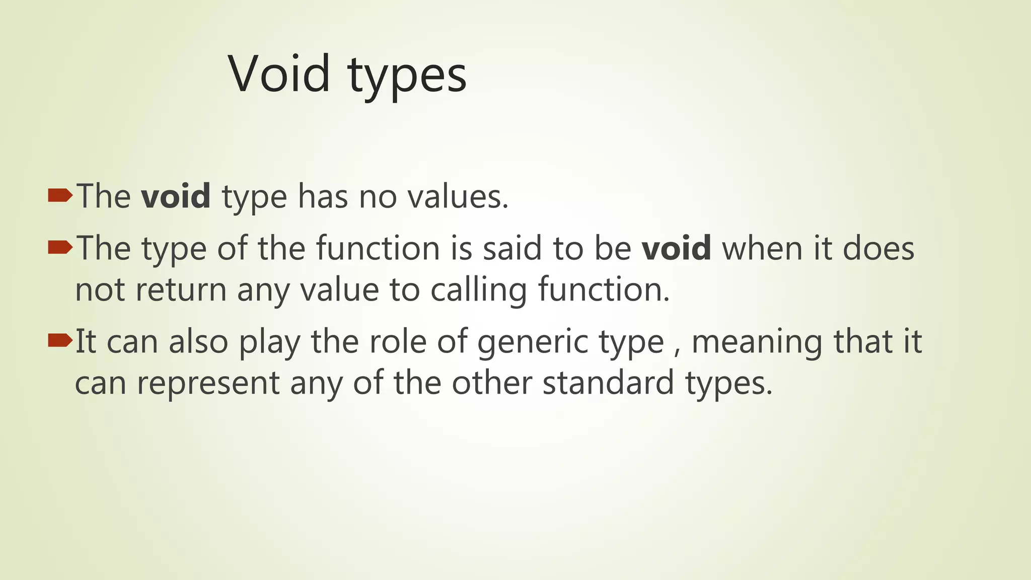 Void types
The void type has no values.
The type of the function is said to be void when it does
not return any value to calling function.
It can also play the role of generic type , meaning that it
can represent any of the other standard types.
 