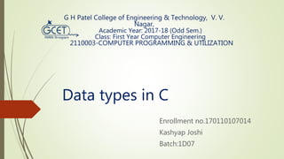 Data types in C
Enrollment no.170110107014
Kashyap Joshi
Batch:1D07
G H Patel College of Engineering & Technology, V. V.
Nagar,
Academic Year: 2017-18 (Odd Sem.)
Class: First Year Computer Engineering
2110003-COMPUTER PROGRAMMING & UTILIZATION
 