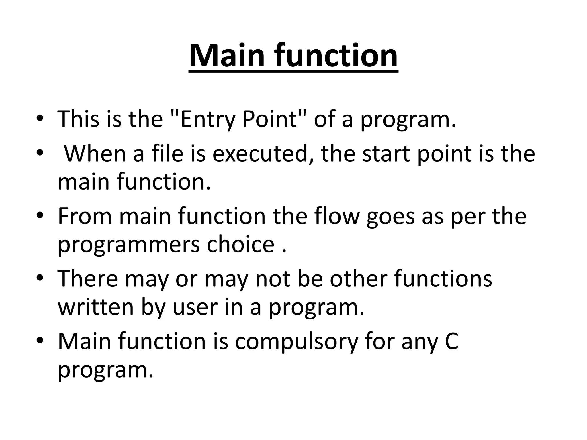 Main function
• This is the "Entry Point" of a program.
• When a file is executed, the start point is the
main function.
• From main function the flow goes as per the
programmers choice .
• There may or may not be other functions
written by user in a program.
• Main function is compulsory for any C
program.
 