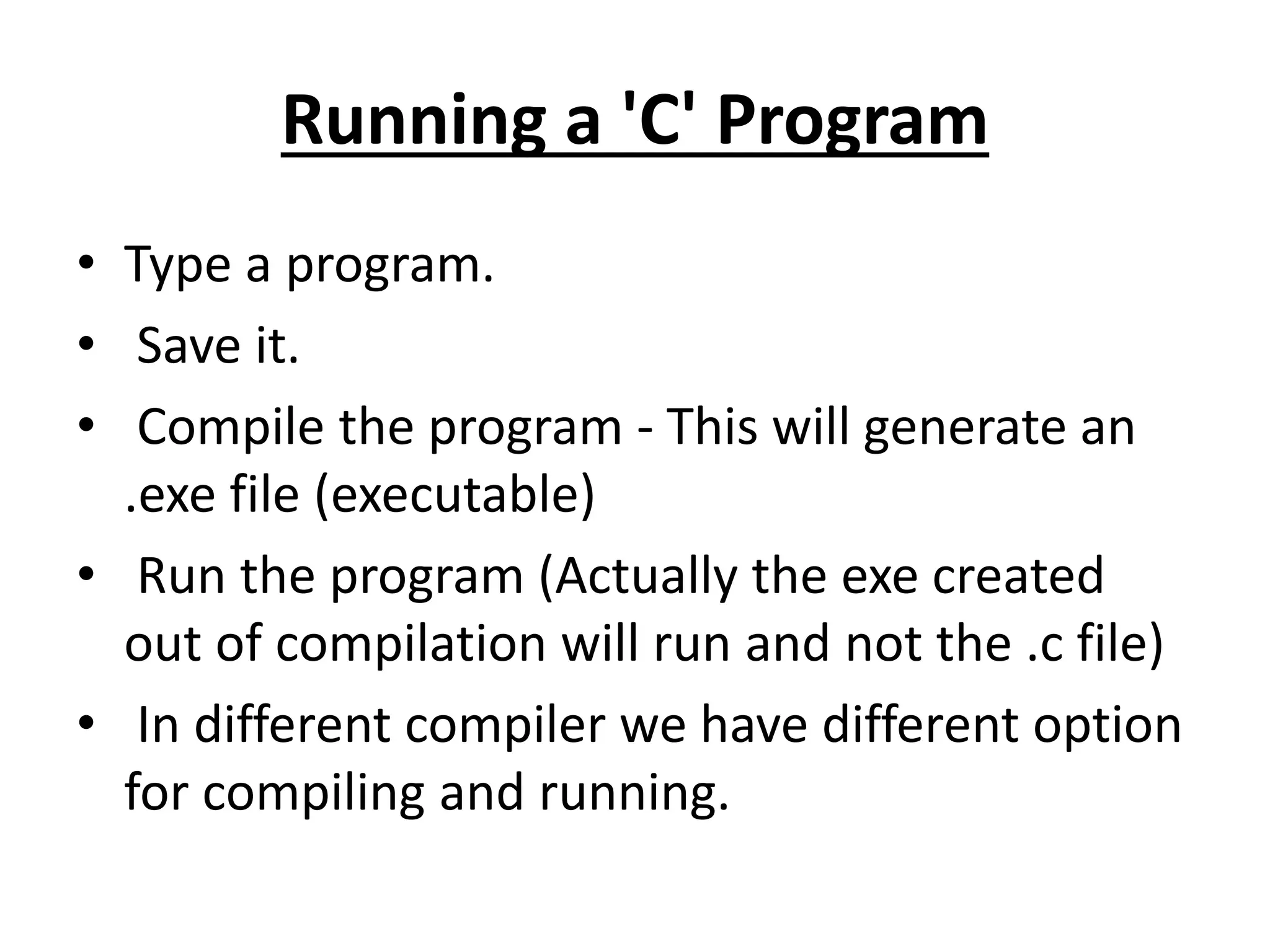 Running a 'C' Program
• Type a program.
• Save it.
• Compile the program - This will generate an
.exe file (executable)
• Run the program (Actually the exe created
out of compilation will run and not the .c file)
• In different compiler we have different option
for compiling and running.
 
