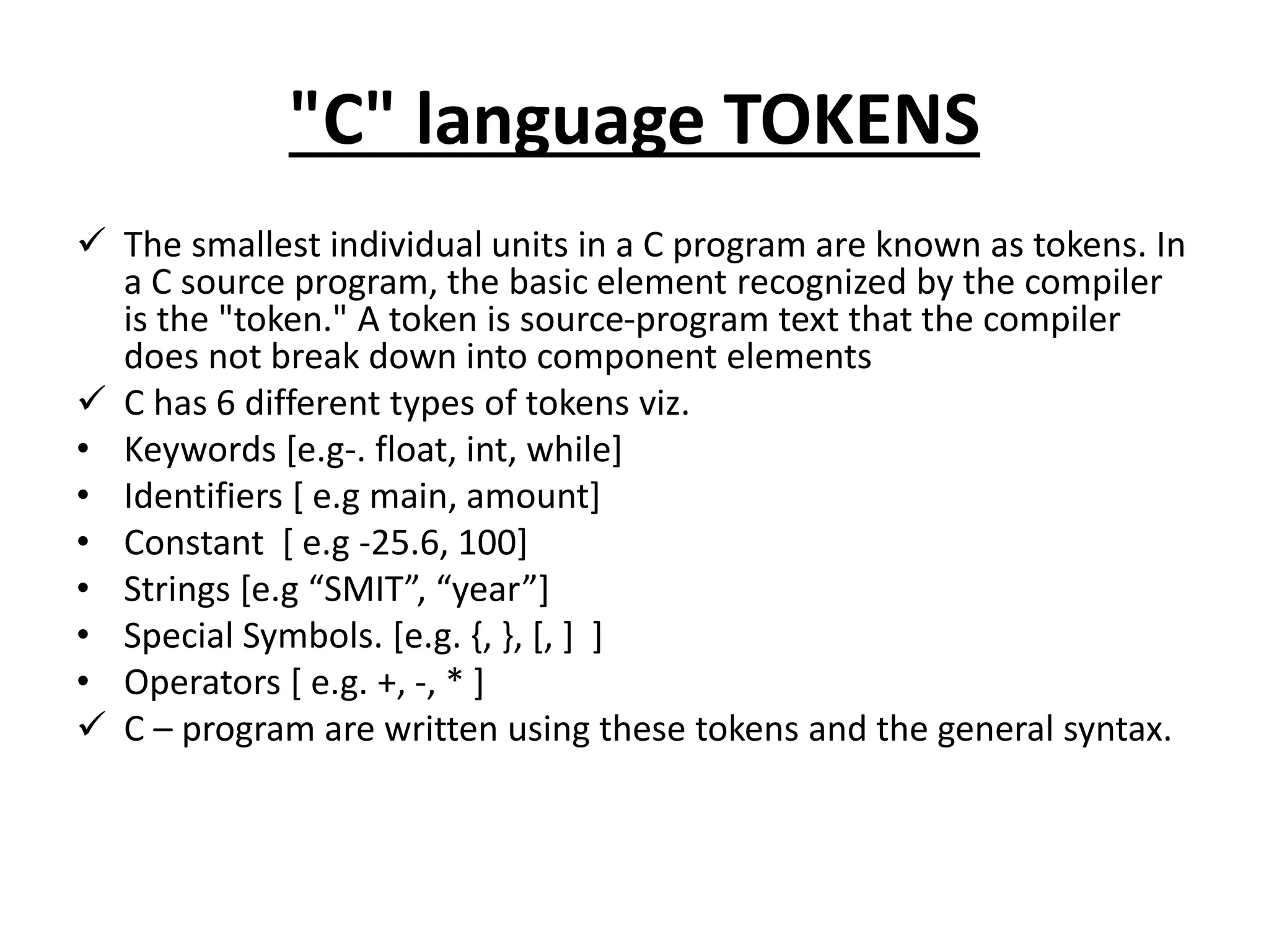 "C" language TOKENS
 The smallest individual units in a C program are known as tokens. In
a C source program, the basic element recognized by the compiler
is the "token." A token is source-program text that the compiler
does not break down into component elements
 C has 6 different types of tokens viz.
• Keywords [e.g-. float, int, while]
• Identifiers [ e.g main, amount]
• Constant [ e.g -25.6, 100]
• Strings [e.g “SMIT”, “year”]
• Special Symbols. [e.g. {, }, [, ] ]
• Operators [ e.g. +, -, * ]
 C – program are written using these tokens and the general syntax.
 