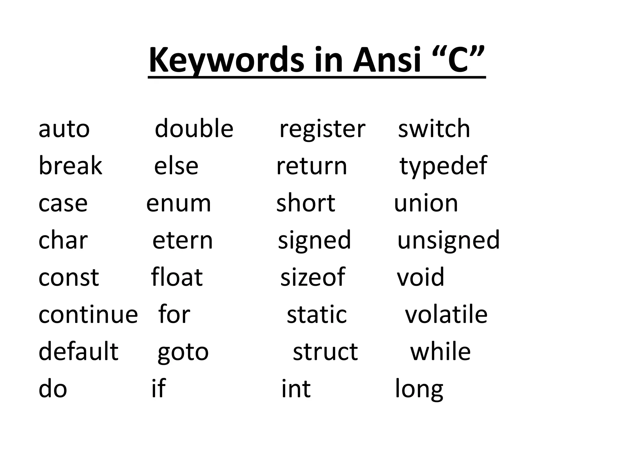 Keywords in Ansi “C”
auto double register switch
break else return typedef
case enum short union
char etern signed unsigned
const float sizeof void
continue for static volatile
default goto struct while
do if int long
 