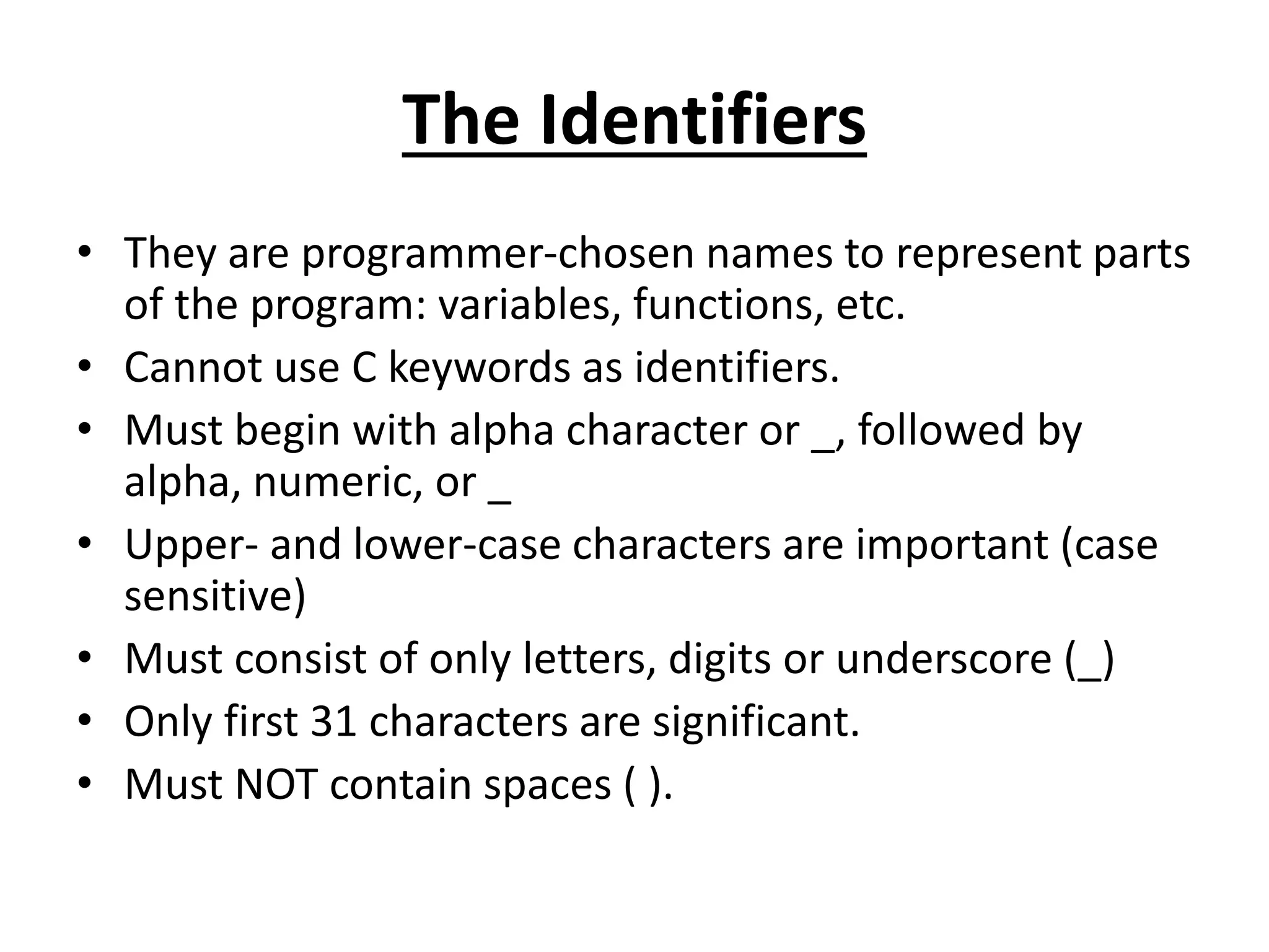 The Identifiers
• They are programmer-chosen names to represent parts
of the program: variables, functions, etc.
• Cannot use C keywords as identifiers.
• Must begin with alpha character or _, followed by
alpha, numeric, or _
• Upper- and lower-case characters are important (case
sensitive)
• Must consist of only letters, digits or underscore (_)
• Only first 31 characters are significant.
• Must NOT contain spaces ( ).
 